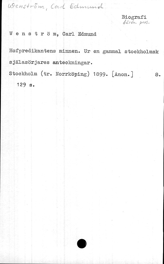  ﻿Biografi
■/<TrrA, fwrS-
Ix9chS^^O iv). ( ( & > C £ cL ki, v uuw t-(~
Wenström, Carl Edmund
Hofpredikantens minnen. Ur en gammal stockholmsk
själasörjares anteckningar.
Stockholm (tr. Norrköping) 1899. [Anon.]	8.
129 s.