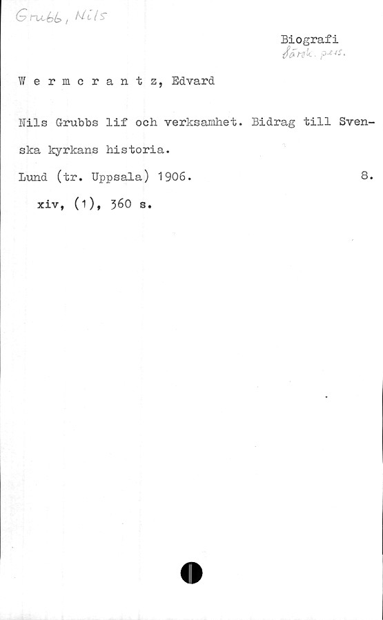  ﻿(y n^bé> i	I S"
Biografi
(f&mk.
Wermcrantz, Edvard
Bils Grubbs lif och verksamhet. Bidrag till Sven-
ska kyrkans historia.
Lund (tr. Uppsala) 1906.	8.
xiv, (i), 360 s.