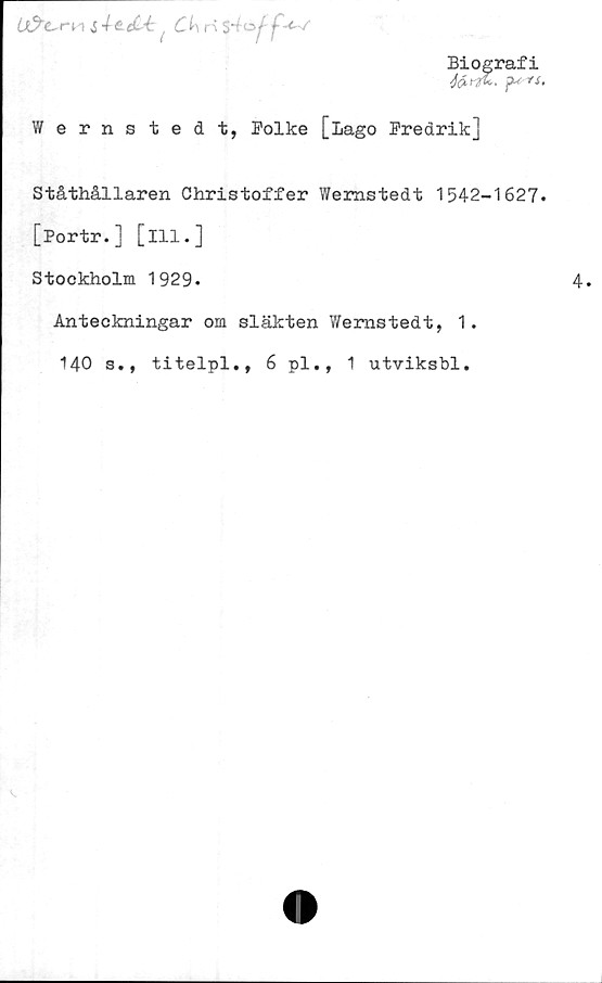  ﻿6i?"£~rn i	4 e.eC4n $4»/ f <-•/
Biografi
Wernstedt, Polke [Lago Predrik]
Ståthållaren Christoffer Wernstedt 1542-1627.
[Portr.] [ill.]
Stockholm 1929.
Anteckningar om släkten Wernstedt, 1.
140 s., titelpl., 6 pl., 1 utviksbl.