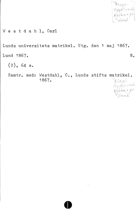  ﻿Westdahl, Carl

Lunds universitets matrikel. Utg. den 1 maj 1867.
Lund 1867.	8.
(2), 64 s.
Samtr. med:
Westdahl, C.,
1867.
Lunds stifts matrikel.
Vh^L