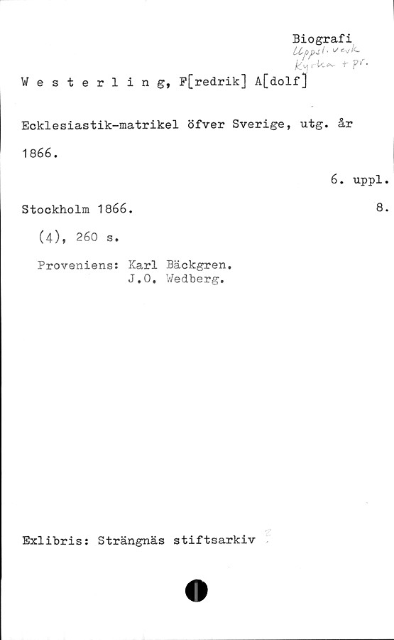  ﻿Biografi
tippat ■
rU^~ r ¥'< •
Westerling, P[red.rik] A[dolf]
Ecklesiastik-matrikel öfver Sverige, utg. år
1866.
6. uppl
Stockholm 1866.	8
(4), 260 s.
Proveniens: Karl Bäckgren.
J.O. Wedberg.
Z
Exlibris: Strängnäs stiftsarkiv