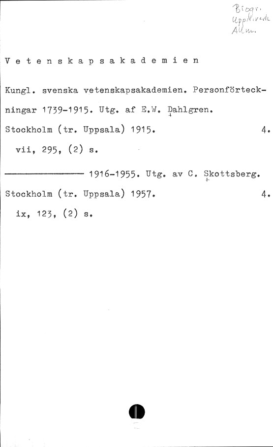  ﻿Vetenskapsakademien
Kungl. svenska vetenskapsakademien. Personförteck-
ningar 1739-1915» Utg. af E.W. Dahlgren.
Stockholm (tr. Uppsala) 1915»	4
vii, 295, (2) s.
---------------- 1916-1955* Utg. av C. Skottsberg.
Stockholm (tr. Uppsala) 1957*	4
ix, 123, (2) s.