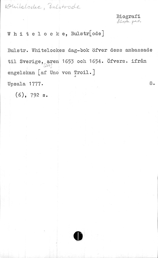  ﻿Biografi
3ärru p^r-
Whitelocke, Bulstr[ode]
Bulstr. Whitelockes dag-bok öfver dess ambassade
til Sverige, aren 1653 och 1654. öfvers. ifrån
J/iV'
engelskan [af Uno von Troil.]
Upsala 1777.
(6), 792 s.
8.