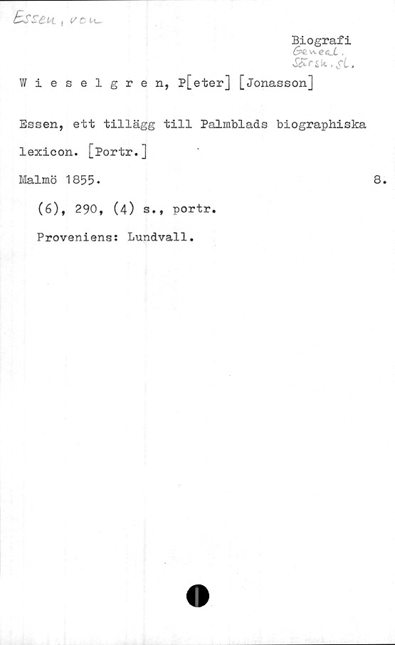  ﻿I
l/C M_-
BsS£h.
Biografi
S^^ecJL ,
Wieselgren, P[eter] [Jonasson]
Essen, ett tillägg till Palmblads biographiska
lexicon. [Portr.]
Malmö 1855•	8.
(6), 290, (4) s., portr.
Proveniens: Lundvall.
