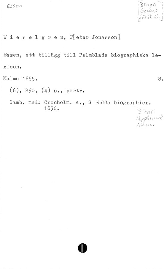  ﻿BSSew
CyC^cAi
($£y~S fc>Si >
Wieselgren, P[eter Jonasson]
Essen, ett tillägg till Palmblads biographiska le-
xicon.
Malmö 1855.	8.
(6), 290, (4) s., portr.
Samb. med: Cronholm, A., Strödda biographier.
1836.
