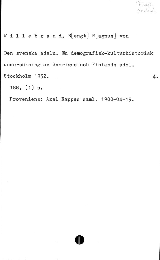  ﻿^t'o£?iT •
GtMJLXkL*
Willebrand, B[engt] M[agnus] von
Den svenska adeln. En demografisk-kulturhistorisk
undersökning av Sveriges och Finlands adel.
Stockholm 1932.	4»
188, (1) s.
Proveniens: Axel Rappes saml. 1988-04-19.