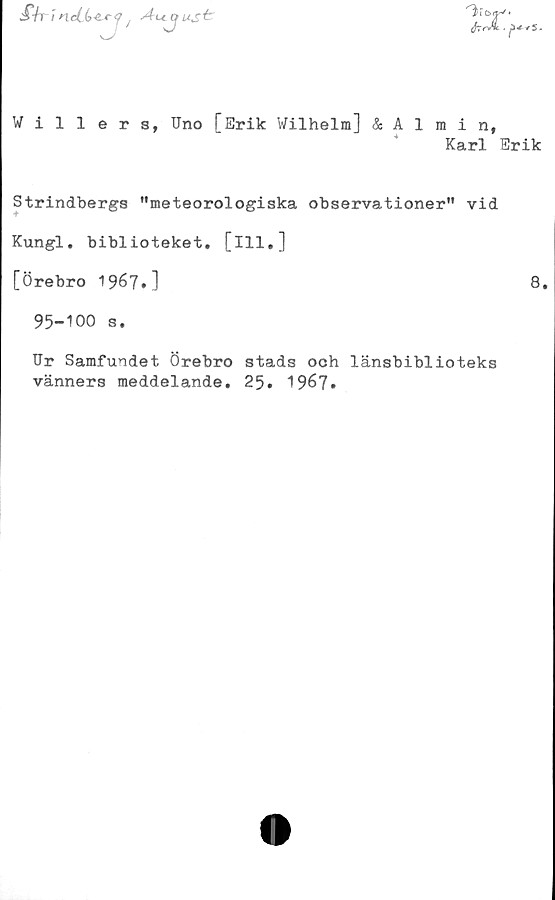  ﻿Siri nd(>4~r<? / Aujus^
V'
firrJk - j)* + S.
Willers, Uno [Erik Wilhelm] & Almin,
Karl Erik
Strindbergs "meteorologiska observationer" vid
Kungl. biblioteket, [ill.]
[Örebro 1967»]	8»
95-100 s.
Ur Samfundet Örebro stads och länsbiblioteks
vänners meddelande. 25. 1967.