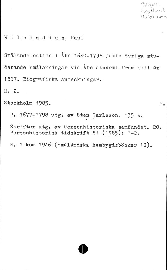  ﻿lipjaW.v wi.
JkW* -H^ v.
Wilstadius, Paul
Smålands nation i Åbo 1640-1798 jämte övriga stu-
derande smålänningar vid Åbo akademi fram till år
1807. Biografiska anteckningar.
H. 2.
Stockholm 1985.	8.
2. 1677-1798 utg. av Sten Carlsson. 155 s.
Skrifter utg. av Personhistoriska samfundet. 20,
Personhistorisk tidskrift 81 (1985)s 1-2.
H. 1 kom 1946 (Småländska hembygdsböcker 18).
