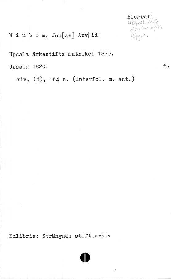  ﻿Winbom, Jon[as] Arv[id]
Upsala ärkestifts matrikel 1820.
Upsala 1820.	8*
xiv, (i), 164 s. (interfol. m. ant.)
Biografi
Upyrti-
flutit *-ff’
S >
Exlibris: Strängnäs stiftsarkiv
