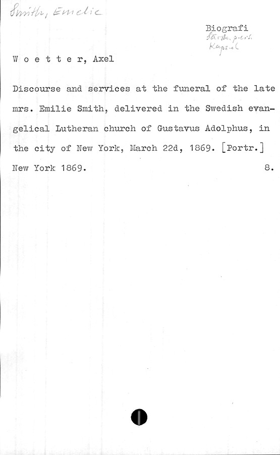  ﻿Biografi
fet i	^ -t, ef,
Woetter, Axel
Discourse and services at the funeral of the late
mrs. Emilie Smith, delivered in the Swedish evan-
gelical Lutheran church of Gustavus Adolphus, in
the city of New York, March 22d, 1869. [Portr.]
New York 1869
8