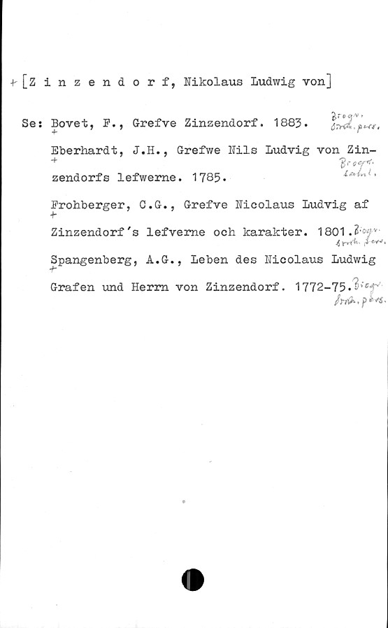  ﻿^[Zinzendorf, Nikolaus Ludwig von]
Ses Bovet, F., Grefve Zinzendorf. 1883.
Eberhardt, J.H., Grefwe Nils Ludvig von Zin-
zendorf s lefwerne. 1785.
i,å*\
Li,
Frohberger, C.G., Grefve Nicolaus Ludvig af
Zinzendorf's lefveme och karakter. 1801.
,W-'.
Spangenberg, A.G., Leben des Nicolaus Ludwig
Grafen und Herrn von Zinzendorf. 1772-75.^’efs