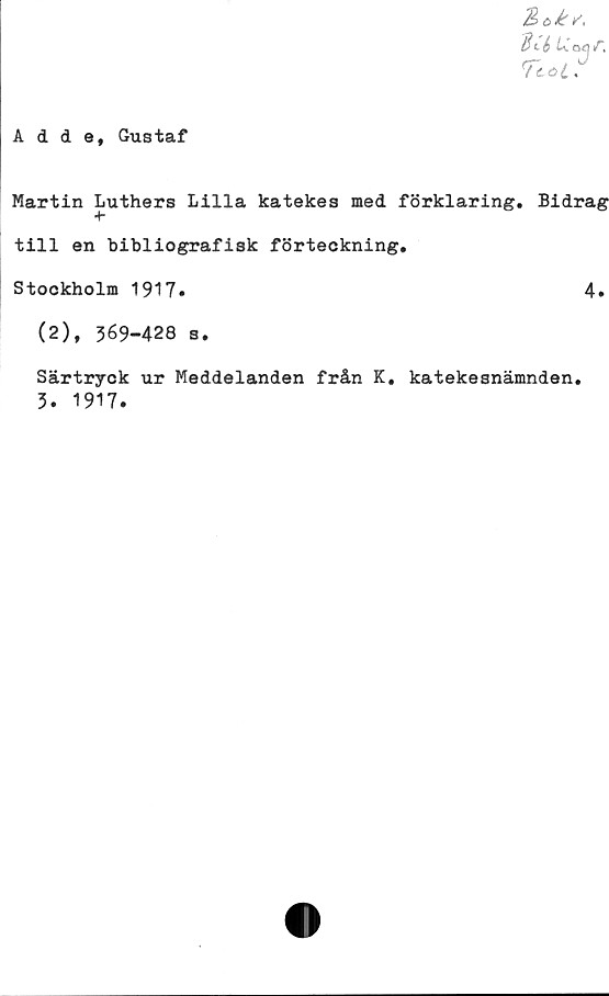  ﻿Boé/,
Bié U.oa/1.
Tcotr
Adde, Gustaf
Martin Luthers Lilla katekes med förklaring. Bidrag
*ff
till en bibliografisk förteckning.
Stockholm 1917.	4.
(2), 369-428 s.
Särtryck ur Meddelanden från K. katekesnämnden.
3. 1917.