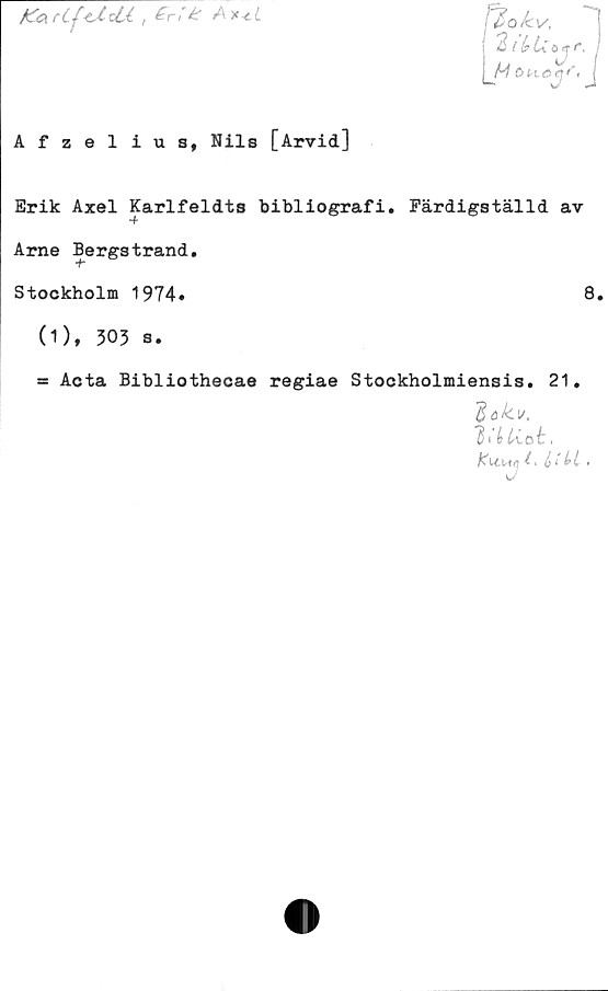  ﻿Kartj<AclA t £r* k Ax*cL
ftokv.
2 / (? U ö <r r,
H ÖH*eqf<
■
Afzelius, Nils [Arvid]
Erik Axel Karlfeldts bibliografi. Färdigställd av
Arne Bergstrand.
Stockholm 1974»	8»
(1), 303 s.
= Acta Bibliothecae regiae Stockholmiensis. 21.
dakv.
,