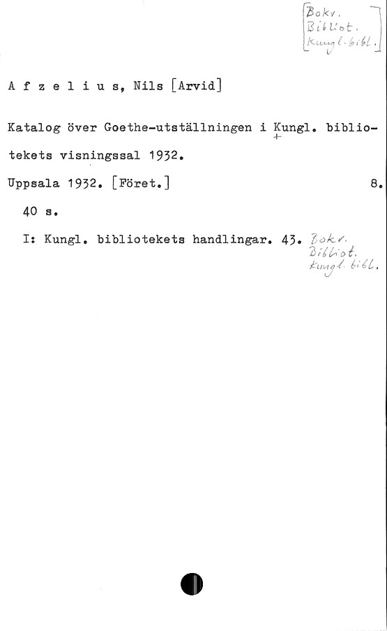  ﻿Afzelius, Nils [Arvid]
%ki.
2 t i ii O t .
/Cuvuj i>	.
Katalog över Goethe-utställningen i Kungl. biblio-
tekets visningssal 1932.
Uppsala 1932. [Föret.]
40 s.
8.
I: Kungl. bibliotekets handlingar. 43*
2
6<£l.