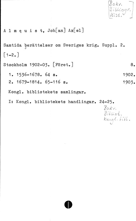  ﻿Almquist, Joh[an] Ax[el]
Bokv,
2 ibUoQI'. I
J
Samtida berättelser om Sveriges krig. T	Suppl. 2.
[1-2.]	
Stockholm 1902-03. [Föret.]	8
1. 1536-1678. 64 s.	1902
2. 1679-1814. 65-116 s.	1903
Kongl. bibliotekets samlingar.	
Is Kongl. bibliotekets handlingar.	24-25. 'loky, BilUoi, > iiiL.