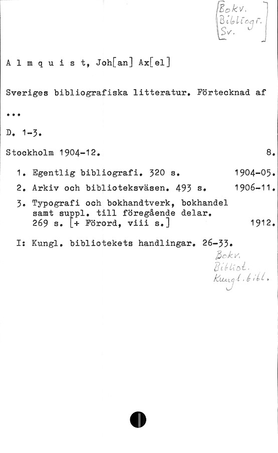  ﻿Almquist, Joh[an] Ax[el]
IBokv,
lUnblCc^ r,
Sveriges bibliografiska litteratur. Förtecknad af
D. 1-3.
Stockholm 1904-12.
1.	Egentlig bibliografi. 320 s.
2.	Arkiv och biblioteksväsen. 493 s.
8.
1904-05.
1906-11.
3.	Typografi och bokhandtverk, bokhandel
samt suppl. till föregående delar.
269 s. L+ Förord, viii s.]	1912.
Is Kungl, bibliotekets handlingar, 26-33»
Btåtioé-
(t é 1Lt- *