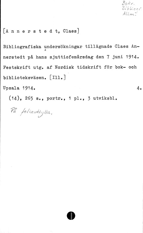  ﻿[Annerstedt, Claes]
3o^.
KckUcar
A (XkVl t
Bibliografiska undersökningar tillägnade Claes An-
nerstedt på hans sjuttiofemårsdag den 7 juni 1914.
Festskrift utg. af Nordisk tidskrift för bok- och
biblioteksväsen, [ill.]
Upsala 1914.	4.
(14), 265 s., portr., 1 pl., 3 utviksbl.