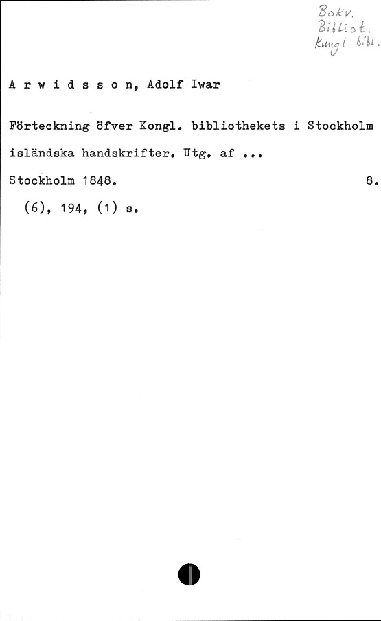  ﻿Bokv,
iHUol.
fctMiJ II
Arvidsson, Adolf Ivar
Förteckning öfver Kongl. bibliothekets i Stockholm
isländska handskrifter. Utg. af ...
Stockholm 1848.	8.
(6), 194, (1) s