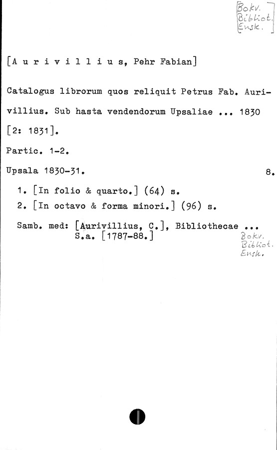  ﻿'BoU "I
icyuoL
£ks<c.
v.	J
[Aurivillius, Pehr Fabian]
Catalogus librorum quos reliquit Petrus Fab. Auri-
villius. Sub hasta vendendorum Upsaliae ... 1830
[2: 1831].
Partic. 1-2.
Upsala 1830-31.	8.
1.	[in folio & quarto,] (64) s.
2.	[in octavo & forma minori.] (96) s.
Samb. meds [Aurivillius, C.], Bibliothecae ...
S.a. [1787-88.]	Bok*.
lI Uci.
£*stc.