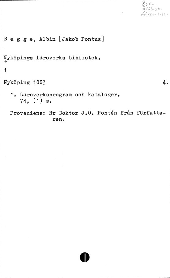  ﻿'bok C'.
d/iuoi.
ro t/- it ii .
Bagge, Albin [Jakob Pontus]
Nyköpings läroverks bibliotek,
1
Nyköping 1883	4.
1. Läroverksprogram och kataloger,
74, (1) s.
Proveniens: Hr Doktor J.O, Pontén från författa-
ren.