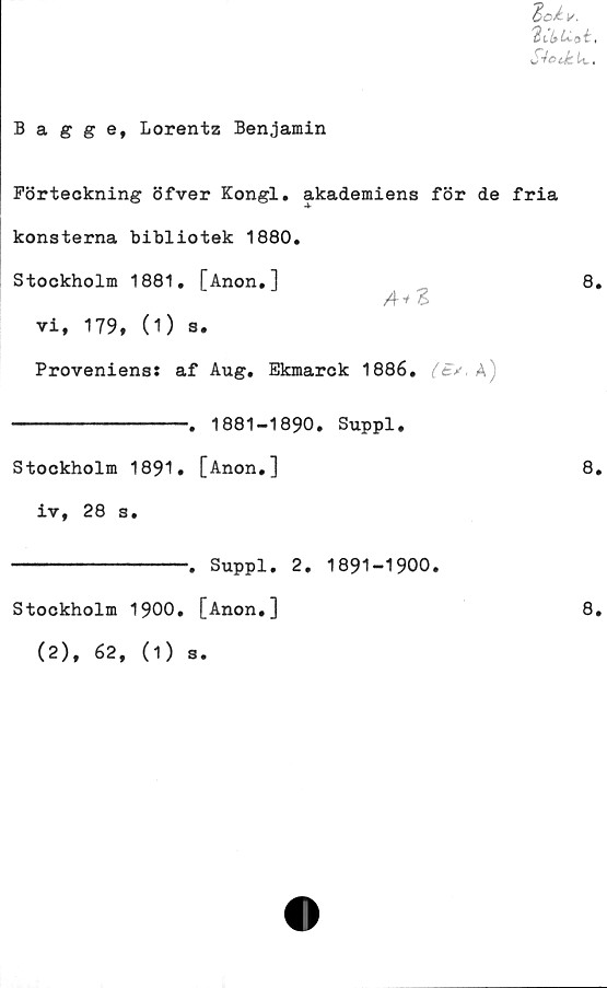  ﻿i/.
'in.t» Lioi,
S^otkU..
Bagge, Lorentz Benjamin
Förteckning öfver Kongl* akademiens för de fria
konsterna bibliotek 1880.
Stockholm 1881. [Anon.]	8.
Ai Z
vi, 179, (1) s.
Proveniens: af Aug. Ekmarck 1886. A)
-. 1881-1890. Suppl.
Stockholm 1891. [Anon.]
iv, 28 s.
8.
-. Suppl. 2. 1891-1900.
Stockholm 1900. [Anon.]
(2), 62, (1) s.
8.