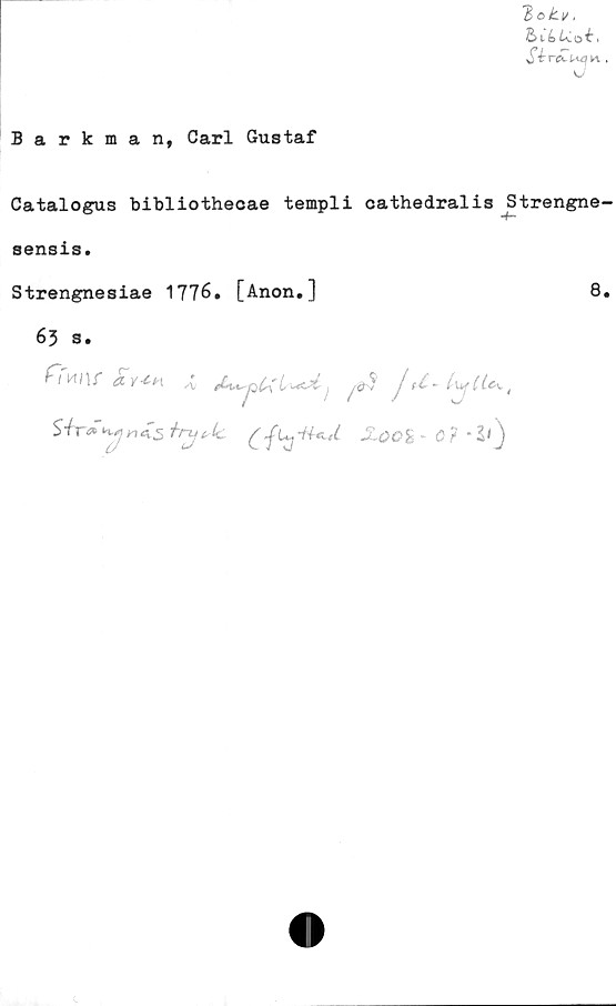  ﻿Barkman, Carl Gustaf
Botv,
bCLUoi,
K .
Catalogus bibliothecae templi cathedralis Strengne-
sensis.
Strengnesiae 1776. [Anon.]	8.
65 s.
ffmr avmA
SiraoHynistnjtsk.