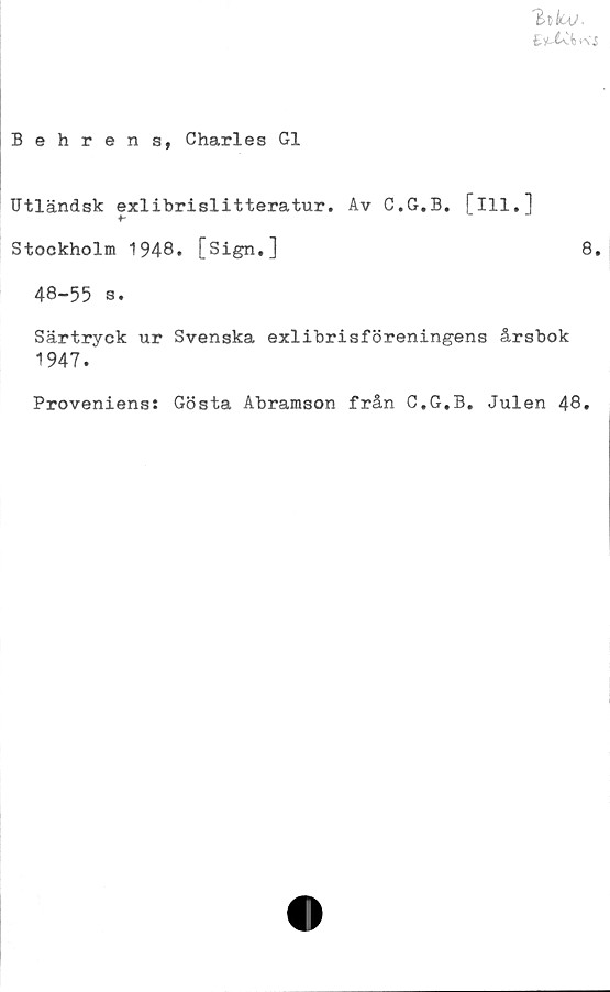  ﻿'hkv.
Behrens, Charles G1
Utländsk exlibrislitteratur. Av C.G.B. [ill.]
Stockholm 1948. [Sign.]	8.
48-55 s.
Särtryck ur Svenska exlibrisföreningens årsbok
1947.
Proveniens: Gösta Abramson från C.G,B. Julen 48.