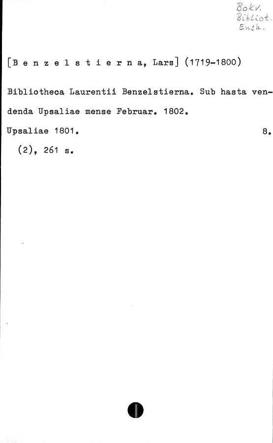  ﻿Bokv,
Bn-5 Ib.
[Benzelstierna, Lars] (1719-1800)
Bibliotheca Laurentii Benzelstierna. Sub hasta ven-
denda Upsaliae mense Februar. 1802.
TJpsaliae 1801.	8,
(2), 261 s.