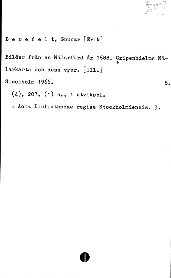  ﻿Berefel t, Gunnar [Erik]
Bilder från en Mälarfärd år 1688. Gripenhielms Mä-
+
larkarta och dess vyer. [ill.]
Stockholm 1966.	8.
(4), 207, (1) s., 1 utviksbl.
= Acta Bibliothecae regiae Stockholmiensis. 3»