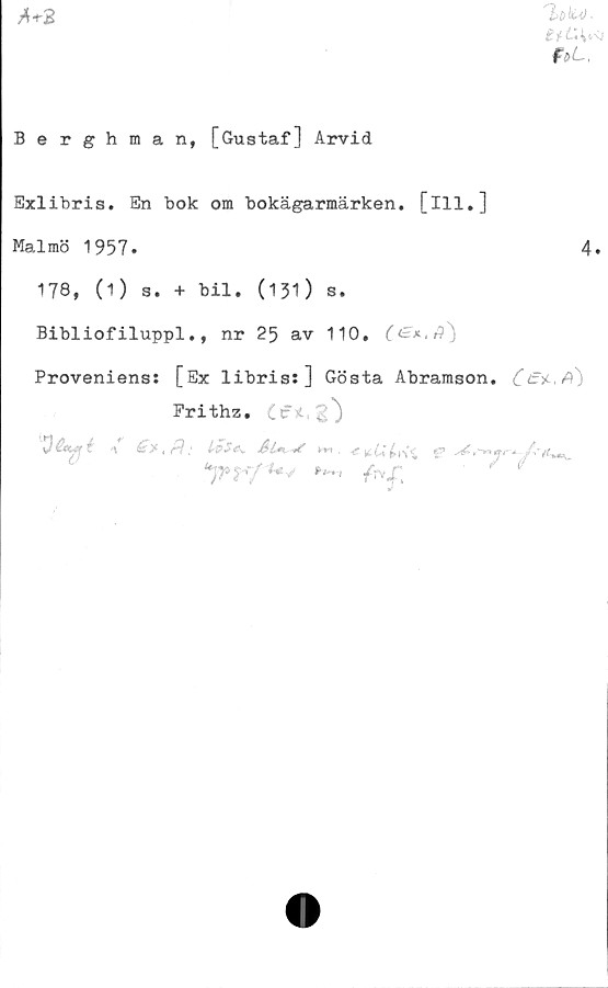  ﻿faL.
A+2
Berghman, [Gustaf] Arvid
Exlibris. En bok om bokägarmärken. [ill.]
Malmö 1957.	4.
178, (1) s. + bil. (131) s.
Bibliofiluppl., nr 25 av 110,
Proveniens: [Ex libris:] Gösta Abramson.
Prithz.