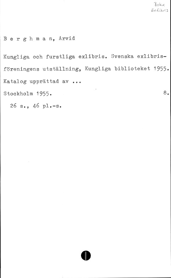  ﻿"fcoU. *
E^-LUr^S
Berghman, Arvid
Kungliga och furstliga exlibris. Svenska exlibris-
föreningens utställning, Kungliga biblioteket 1955»
Katalog upprättad av ...
Stockholm 1955*
26 s., 46 pl.-s.
8.