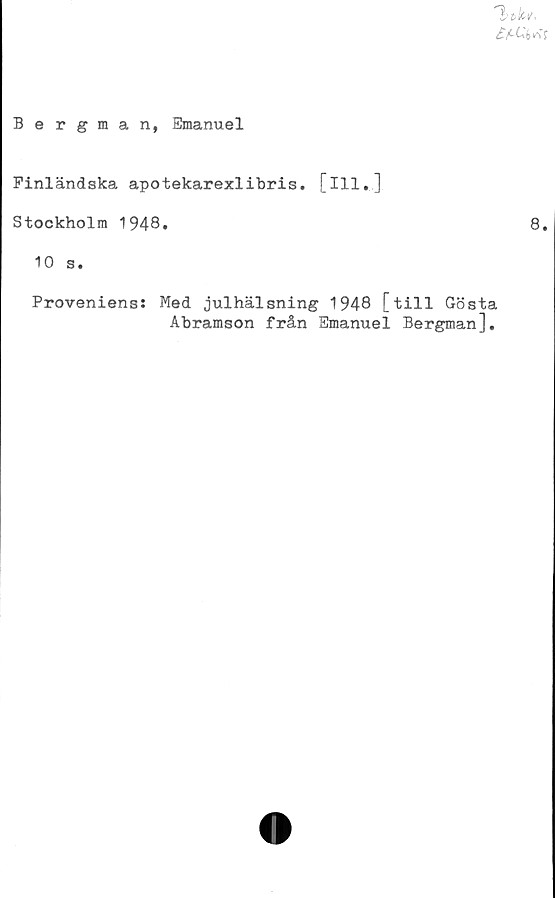  ﻿
Bergman, Emanuel
Finländska apotekarexlibris. [ill.]
Stockholm 1948.	8.
10 s.
Proveniens: Med julhälsning 1948 [till Gösta
Abramson från Emanuel Bergman],
