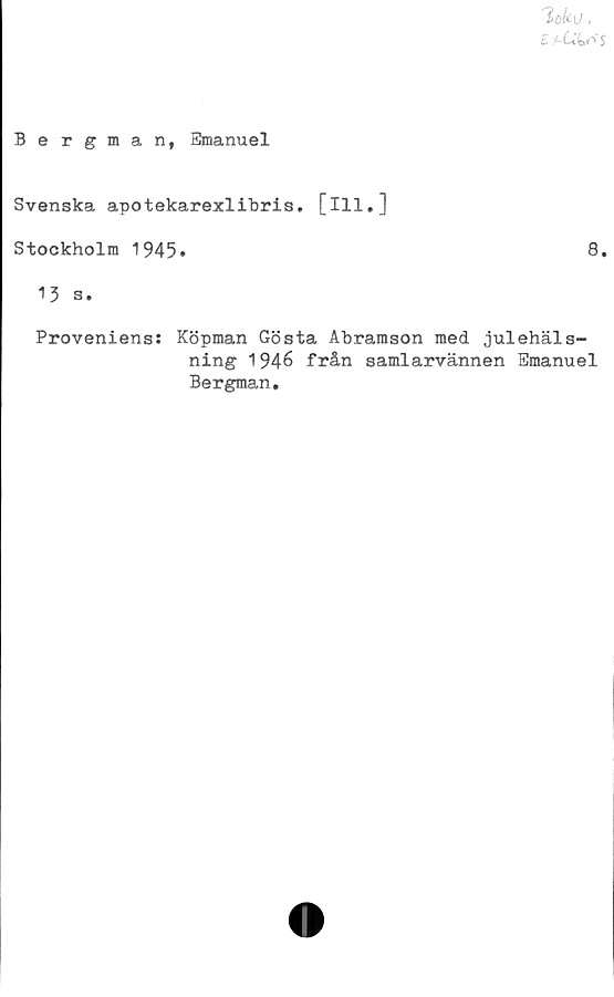 ﻿%ku.
Ettids
Bergman, Emanuel
Svenska apotekarexlibris. [ill.]
Stockholm 1945»
13 s.
8.
Proveniens: Köpman Gösta Abramson med julehäls-
ning 1946 från samlarvännen Emanuel
Bergman.