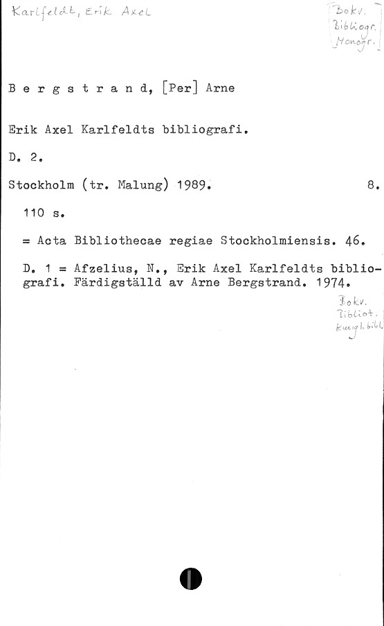  ﻿Y~clrLf-e.Lckt'!	A^L
Bergstrand, [Per] Arne
Erik Axel Karlfeldts bibliografi.
D. 2.
Stockholm (tr. Malung) 1989.	8.
110 s.
= Acta Bibliothecae regiae Stockholmiensis. AS.
D. 1 = Afzelius, N., Erik Axel Karlfeldts biblio-
grafi. Färdigställd av Arne Bergstrand. 1974.
Sok*.
{dt*c«#!t