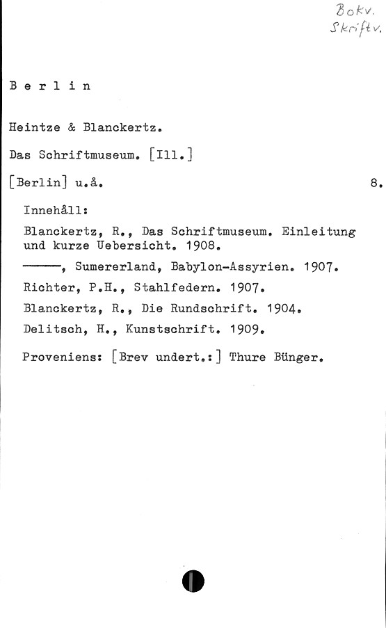  ﻿Zok'/.
S krifiv'
Berlin
Heintze & Blanckertz.
Das Schriftmuseum. [ill.]
[Berlin] u.å.	8.
Innehålls
Blanckertz, R., Das Schriftmuseum. Einleitung
und kurze IJebersicht. 1908.
------, Sumererland, Babylon-Assyrien. 1907.
Richter, P.H., Stahlfedern. 1907.
Blanckertz, R., Die Rundschrift. 1904.
Delitsch, H., Kunstschrift. 1909.
Proveniens: [Brev undert.s] Thure Biinger.