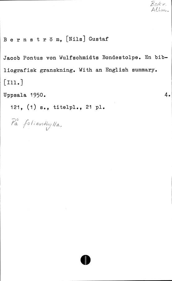  ﻿‘Bot*.
Bernström, [Nils] Gustaf
Jacob Pontus von Wulfschmidts Bondestolpe. En bib-
liografisk granskning. With an English summary.
[Hl.]
Uppsala 1950.	4.
121, (1) s., titelpl., 21 pl.
P& fo(< Atn4i,y//x„