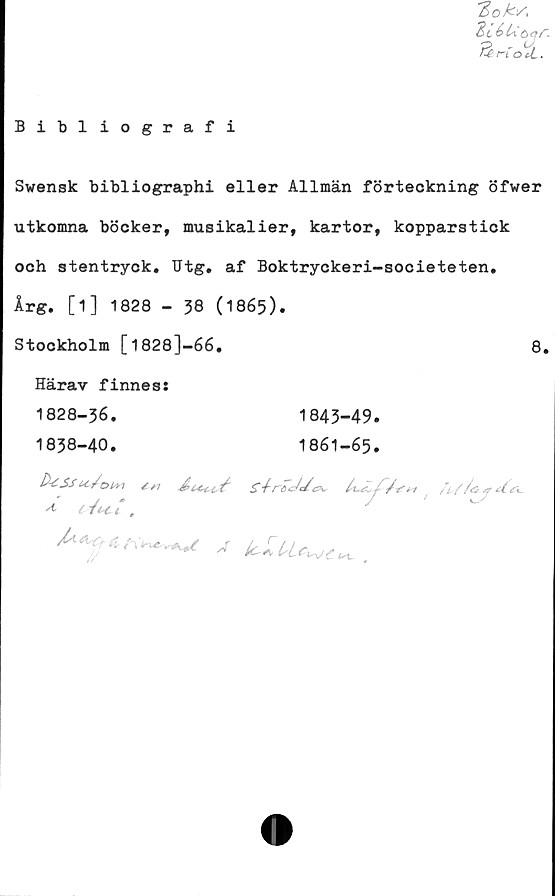  ﻿Bibliografi
loks,
“BiéUöqr.
fårLOtt.
Swensk bibliographi eller Allmän förteckning öfwer
utkomna böcker, musikalier, kartor, kopparstick
och stentryck. Utg. af Boktryckeri-societeten.
Årg. [1] 1828 - 38 (1865).
Stockholm [1828J-66.
Härav finnes:
1828-36.
1838-40.
8.
1843-49.
1861-65.
D-iSsu^/om	g-frdJt/cK •
* i /<K£ l ,
