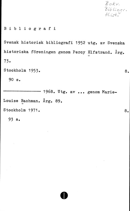  ﻿ok v.
'b Ib Cl & q r 4
J-Ccs+.L
Bibliografi
Svensk historisk bibliografi 1952 utg. av Svenska
historiska föreningen genom Percy Elfstrand. Årg.
73.
Stockholm 1953»	8.
90 s.
------------- 1968. TJtg. av ... genom Marie-
Louise Bachman. Årg. 89.
Stockholm 1971.	8.
93 s