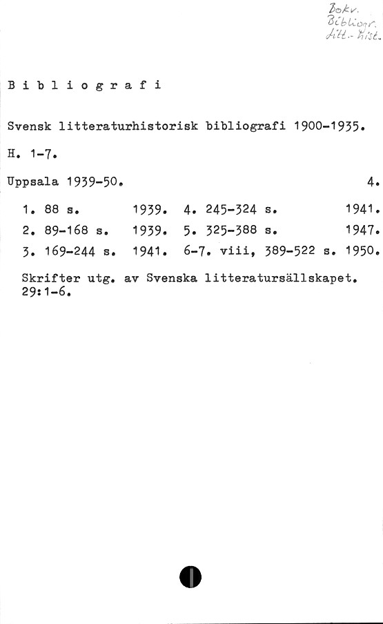  ﻿y LCotr',
%/sé.
Bibliografi
Svensk litteraturhistorisk bibliografi 1900-1935»
H. 1-7.
Uppsala 1939-50»				4
1. 88 s.	1939.	4. 245-324	s.	1941
2. 89-168 s.	1939.	5. 325-388	s.	1947
5. 169-244 s.	1941.	6-7. viii,	389-522 s.	1950
Skrifter utg. av Svenska litteratursällskapet.
29:1-6.
