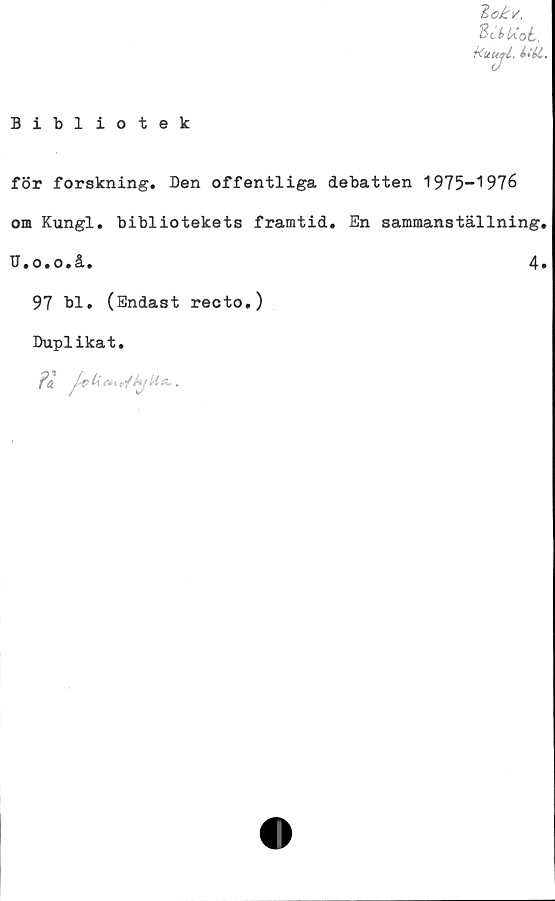  ﻿Bibliotek
Zokv.
Bcktiot,
fcuutrl, iiéi.
för forskning. Den offentliga debatten 1975-1976
om Kungl. bibliotekets framtid. En sammanställning.
D.o.o.å.	4.
97 bl. (Endast recto.)
Duplikat.