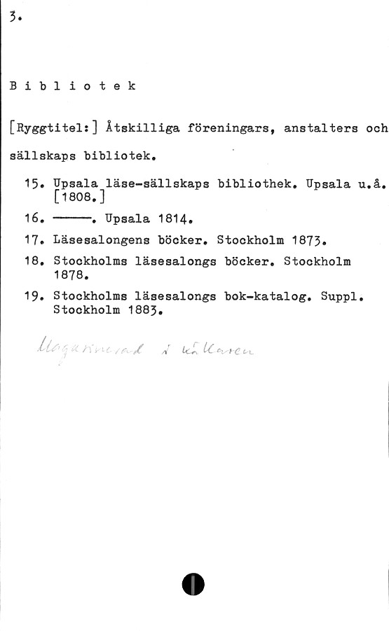  ﻿3
Bibliotek
[Ryggtitel:] Åtskilliga föreningars, anstalters och
sällskaps bibliotek.
15.	Upsala läse-sällskaps bibliothek. Upsala u.å.
[1808.]
16.	----. Upsala 1814.
17» Läsesalongens böcker. Stockholm 1873»
18.	Stockholms läsesalongs böcker. Stockholm
1878.
19.	Stockholms läsesalongs bok-katalog. Suppl.
Stockholm 1883.
t *C /! Ujr, U. ^t-c t,\_