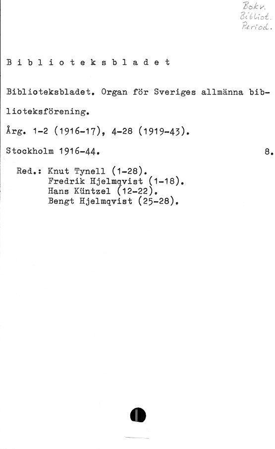  ﻿Bakts.
BtéUoi.
Beri	.
Biblioteksbladet
Biblioteksbladet. Organ för Sveriges allmänna bib-
lioteksförening.
Irg. 1-2 (1916-17), 4-28 (1919-43).
Stockholm 1916-44.	8.
Red.: Knut Tynell (1-28).
Fredrik Hjelmqvist (1—18).
Hans Kiintzel (12-22).
Bengt Hjelmqvist (25-28).