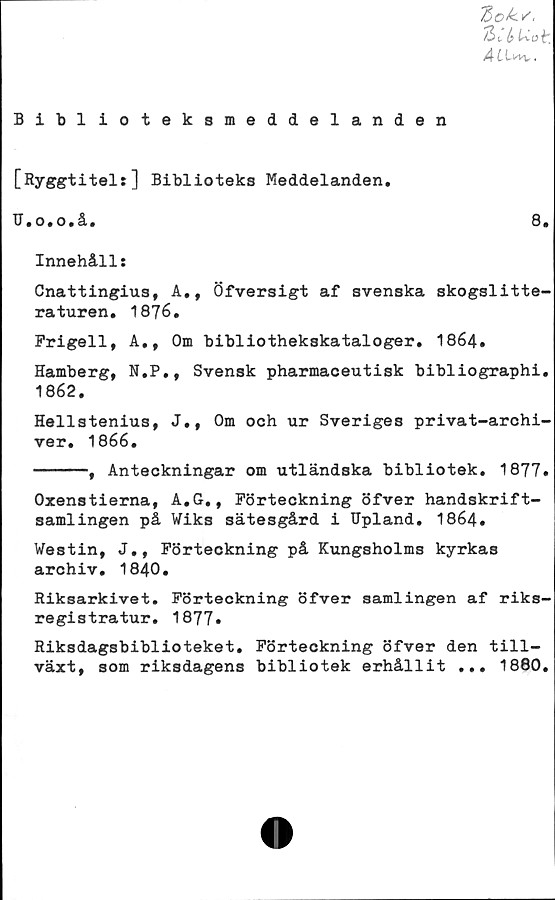  ﻿7)0^/,
/3 c k
Å t
Bibi ioteksmeddelanden
Biblioteks Meddelanden.
TJ.o.o.å.	8#
Innehåll:
Cnattingius, A., Öfversigt af svenska skogslitte-
raturen. 1876.
Frigeil, A», Om bibliothekskataloger. 1864.
Hamberg, N.P., Svensk pharmaceutisk bibliographi.
1862.
Hellstenius, J., Om och ur Sveriges privat-archi-
ver. 1866.
------, Anteckningar om utländska bibliotek. 1877.
Oxenstierna, A.G., Förteckning öfver handskrift-
samlingen på Wiks sätesgård i Upland. 1864.
Westin, J., Förteckning på Kungsholms kyrkas
archiv. 1840.
Riksarkivet. Förteckning öfver samlingen af riks-
registratur. 1877.
Riksdagsbiblioteket. Förteckning öfver den till-
växt, som riksdagens bibliotek erhållit ... 1880.