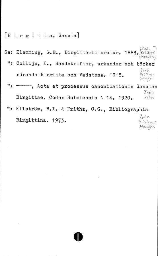  ﻿[Birgitta, Sancta]
~1
Se: Klemming, G.E., Birgitta-literatur. 1883»
[Houtfr.J
Collijn, I., Handskrifter, urkunder och böcker
rörande Birgitta och Vadstena. 1918.	ZCuucyr.
------, Acta et processus canonizationis Sanctae
lekis.
Birgittae. Codex Holmiensis A 14. 1920.
M: Kilström, B.I. & Frithz, C,G., Bibliographia
lek».
Hon fe r.
Birgittina. 1973»