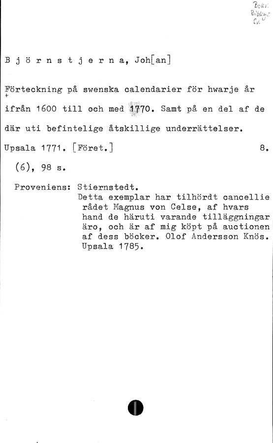  ﻿%ICy.
ifa*/
UU
Björnstjerna, Joh[an]
Förteckning på swenska calendarier för hwarje år
¥
ifrån 1600 till och med 1?70. Samt på en del af de
där uti befintelige åtskillige underrättelser.
Upsala 1771* [Föret,]	8.
(6), 98 s.
Proveniens: Stiernstedt.
Betta exemplar har tilhördt cancellie
rådet Magnus von Celse, af hvars
hand de häruti varande tilläggningar
äro, och är af mig köpt på auctionen
af dess böcker. Olof Andersson Knös.
Upsala 1785.