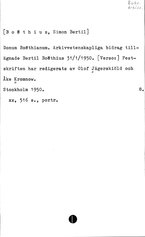  ﻿lokv.
Arki Si/.
[Bo8thiusf Simon Bertil]
Donum Boöthianum. Arkivvetenskapliga bidrag till-
ägnade Bertil BoMthius 3'l/l/‘t950. [Verso:] Fest-
skriften har redigerats av Olof Jägerskiöld ooh
Åke Kromnow.
-b
Stockholm 1950.	8.
xx, 518 s.f portr.