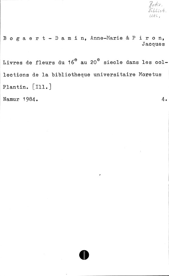  ﻿3iiUbi.
Uél,
Bogaert-Damin, Anne-Marie & Piron,
Jacques
6 0
Livrés de fleurs du 16 au 20 siecle dans les col-
lections de la bibliotheque universitaire Moretus
Plantin. [ill.]
Namur 1984.	4.