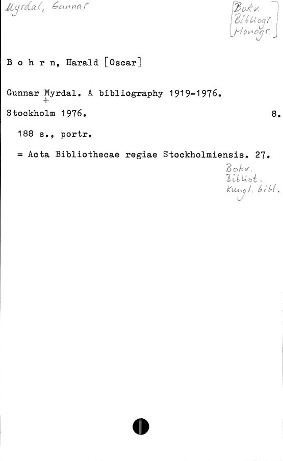  ﻿lUf (iéunnes
'■3o£/,
! éi	lU
Bohrn, Harald [Oscar]
Gunnar Myrdal. A bibliography 1919-1976»
Stockholm 1976.
188 a., portr.
8.
= Acta Bibliothecae regiae Stockholmiensis. 27.
IttiUoi. .