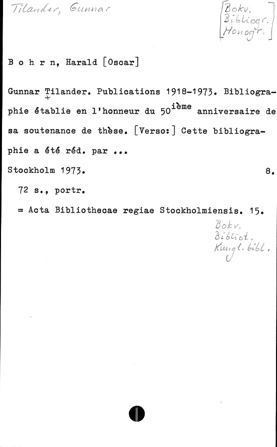  ﻿Ula»/-tS'	r
föokv,
dt,bLCoej<', j
Hc‘MOef r'< j
Bohrn, Harald [Oscar]
Gunnar Tilander. Publications 1918-1973» Bibliogra-
■v
.ibme
phie établie en 1'honneur du 50 anniversaire de
sa soutenance de thbse. [Versos] Cette bibliogra-
phie a été réd. par ...
Stockholm 1973»	8.
72 s., portr.
Acta Bibliothecae regiae Stockholmiensis. 15»
dokv,
d>té>U'ck ,
j^Uuej(‘	,