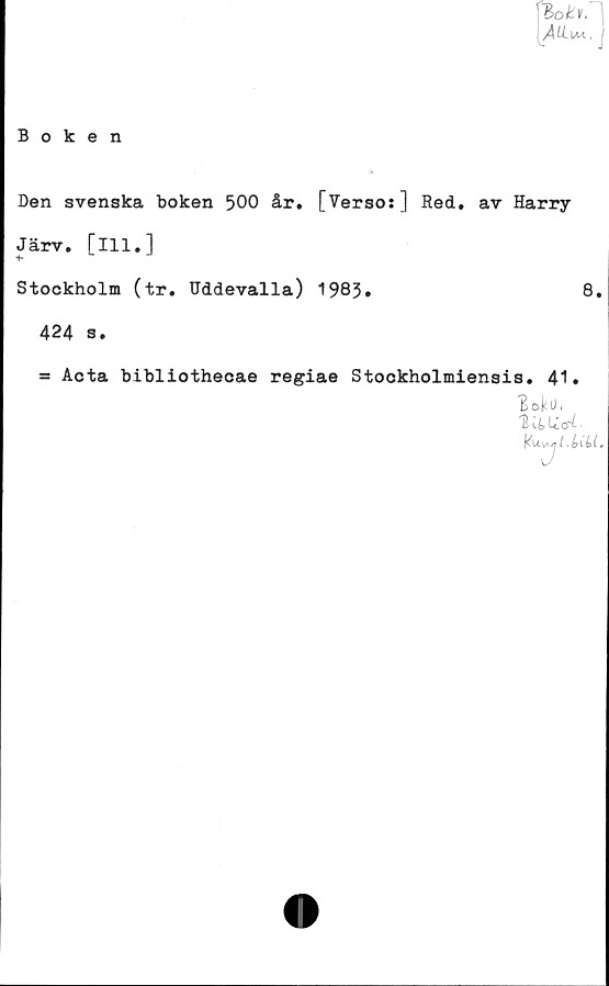  ﻿Den svenska boken 500 år. [Verso:] Red. av Harry
Järv. [ill.]
*
Stockholm (tr. Uddevalla) 1983»	8.
424 3.
■ Acta bibliothecae regiae Stockholmiensis. 41.
t>okU.